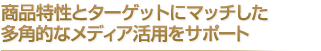 商品特性とターゲットにマッチした多角的なメディア活用をサポート